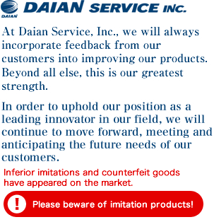 At Daian Service, Inc., we will always incorporate feedback from our customers into improving our products. Beyond all else, this is our greatest strength.